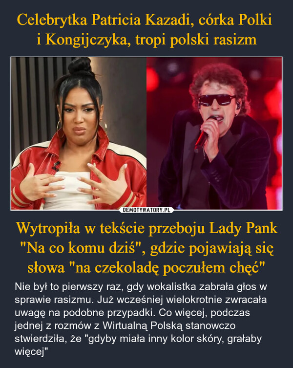 Wytropiła w tekście przeboju Lady Pank "Na co komu dziś", gdzie pojawiają się słowa "na czekoladę poczułem chęć" – Nie był to pierwszy raz, gdy wokalistka zabrała głos w sprawie rasizmu. Już wcześniej wielokrotnie zwracała uwagę na podobne przypadki. Co więcej, podczas jednej z rozmów z Wirtualną Polską stanowczo stwierdziła, że "gdyby miała inny kolor skóry, grałaby więcej" 