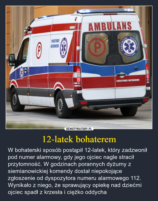 12-latek bohaterem – W bohaterski sposób postąpił 12-latek, który zadzwonił pod numer alarmowy, gdy jego ojciec nagle stracił przytomność. W godzinach porannych dyżurny z siemianowickiej komendy dostał niepokojące zgłoszenie od dyspozytora numeru alarmowego 112. Wynikało z niego, że sprawujący opiekę nad dziećmi ojciec spadł z krzesła i ciężko oddycha ℗POGATINEAMBULANSPTWOWEINTOWNICAPEDYCZALPOGOTOWIE RATEDNE