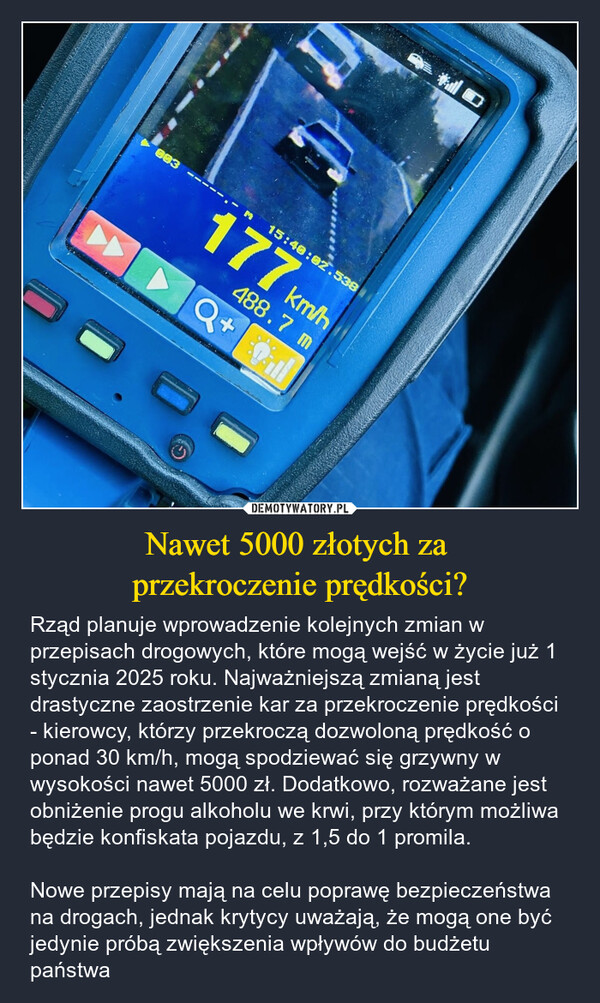 Nawet 5000 złotych za przekroczenie prędkości? – Rząd planuje wprowadzenie kolejnych zmian w przepisach drogowych, które mogą wejść w życie już 1 stycznia 2025 roku. Najważniejszą zmianą jest drastyczne zaostrzenie kar za przekroczenie prędkości - kierowcy, którzy przekroczą dozwoloną prędkość o ponad 30 km/h, mogą spodziewać się grzywny w wysokości nawet 5000 zł. Dodatkowo, rozważane jest obniżenie progu alkoholu we krwi, przy którym możliwa będzie konfiskata pojazdu, z 1,5 do 1 promila. Nowe przepisy mają na celu poprawę bezpieczeństwa na drogach, jednak krytycy uważają, że mogą one być jedynie próbą zwiększenia wpływów do budżetu państwa O003177 km/h15:40:02.538ㅇ.488.7 mQ+