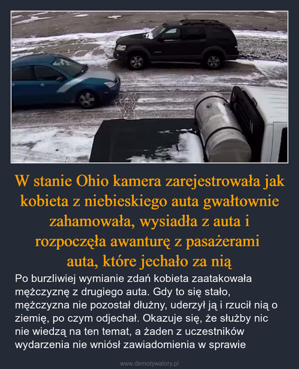W stanie Ohio kamera zarejestrowała jak kobieta z niebieskiego auta gwałtownie zahamowała, wysiadła z auta i rozpoczęła awanturę z pasażerami auta, które jechało za nią – Po burzliwiej wymianie zdań kobieta zaatakowała mężczyznę z drugiego auta. Gdy to się stało, mężczyzna nie pozostał dłużny, uderzył ją i rzucił nią o ziemię, po czym odjechał. Okazuje się, że służby nic nie wiedzą na ten temat, a żaden z uczestników wydarzenia nie wniósł zawiadomienia w sprawie 