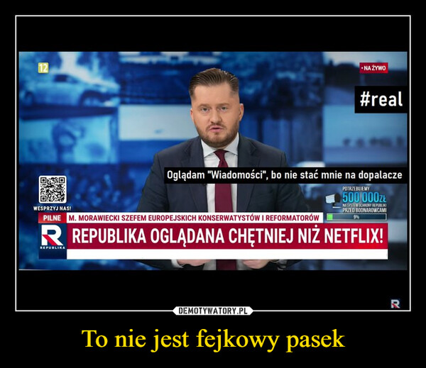 To nie jest fejkowy pasek –  12- ΝΑ ΣΥΝΟ#realWESPRZYJ NAS!Oglądam "Wiadomości", bo nie stać mnie na dopalaczePILNE M. MORAWIECKI SZEFEM EUROPEJSKICH KONSERWATYSTÓW I REFORMATORÓWPOTRZEBUJEMY500 000złNA SYSTEM OCHRONY REPUBLIKIPRZED BOONAROWCAMIR REPUBLIKA OGLĄDANA CHĘTNIEJ NIŻ NETFLIX!REPUBLIKAR