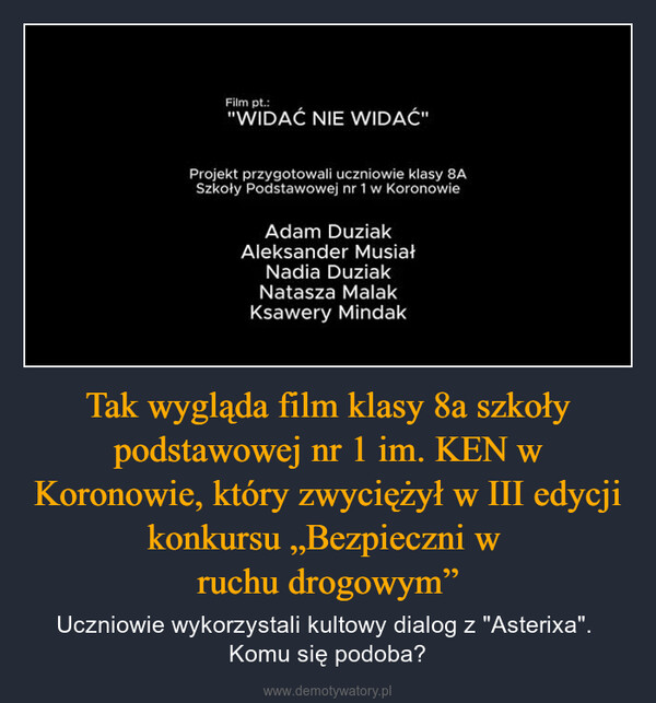 Tak wygląda film klasy 8a szkoły podstawowej nr 1 im. KEN w Koronowie, który zwyciężył w III edycji konkursu „Bezpieczni w ruchu drogowym” – Uczniowie wykorzystali kultowy dialog z "Asterixa". Komu się podoba? Film pt.:"WIDAĆ NIE WIDAĆ"Projekt przygotowali uczniowie klasy 8ASzkoły Podstawowej nr 1 w KoronowieAdam DuziakAleksander MusiałNadia DuziakNatasza MalakKsawery Mindak
