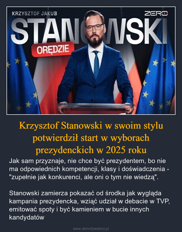 Krzysztof Stanowski w swoim stylu potwierdził start w wyborach prezydenckich w 2025 roku – Jak sam przyznaje, nie chce być prezydentem, bo nie ma odpowiednich kompetencji, klasy i doświadczenia - "zupełnie jak konkurenci, ale oni o tym nie wiedzą".Stanowski zamierza pokazać od środka jak wygląda kampania prezydencka, wziąć udział w debacie w TVP, emitować spoty i być kamieniem w bucie innych kandydatów KRZYSZTOF JAKUBZEROSTANOWSKIOREDZIE