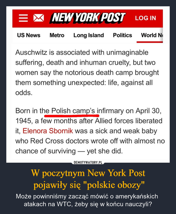W poczytnym New York Post pojawiły się "polskie obozy" – Może powinniśmy zacząć mówić o amerykańskich atakach na WTC, żeby się w końcu nauczyli? =NEW YORK POST LOG INUS News Metro Long Island Politics World NAuschwitz is associated with unimaginablesuffering, death and inhuman cruelty, but twowomen say the notorious death camp broughtthem something unexpected: life, against allodds.Born in the Polish camp's infirmary on April 30,1945, a few months after Allied forces liberatedit, Elenora Sbornik was a sick and weak babywho Red Cross doctors wrote off with almost nochance of surviving - yet she did.