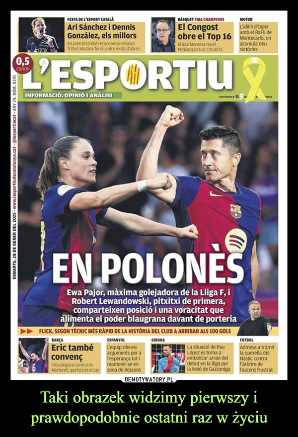 Taki obrazek widzimy pierwszy i prawdopodobnie ostatni raz w życiu –  FESTA DE L'ESPORT CATALÀAri Sánchez i DennisGonzález, els millorsEls premis també reconeixeran FlorianTrittel, Martina Terré, entre molts d'altresBÀSQUET FIBA CHAMPIONSEl CongostMOTORLidil-li d'Ogieramb el Ral-li deobre el Top 16 Montecarlo, onEl Baxi Manresa repelPetkimspor turc (20.45 h)L'ESPORTIUINFORMACIÓ, OPINIÓ I ANÁLISIacumula deuvictòriesDIMARTS, 28 DE GENER DEL 2025 www.lesportiudecatalunya.cat @lesportiucat ANY 24. NUM. 8341EN POLONĖSEwa Pajor, màxima golejadora de la Lliga F, iRobert Lewandowski, pitxitxi de primera,comparteixen posició i una voracitat quealimenta el poder blaugrana davant de porteriaFLICK, SEGON TÈCNIC MÉS RÀPID DE LA HISTÒRIA DEL CLUB A ARRIBAR ALS 100 GOLSBARÇAEric tambéconvençFlick elogia el central deMartorell, que ha tret el capESPANYOLL'equip ofereixarguments per al'esperança tot imantenir-se enzona de descensGIRONALa situació de PauLópez es torna aembolicar arran deldebut en la lliga perla lesió de GazzanigaFUTBOLAdmesa a tràmitla querella delNàstic contral'àrbitre del'ascens frustrat
