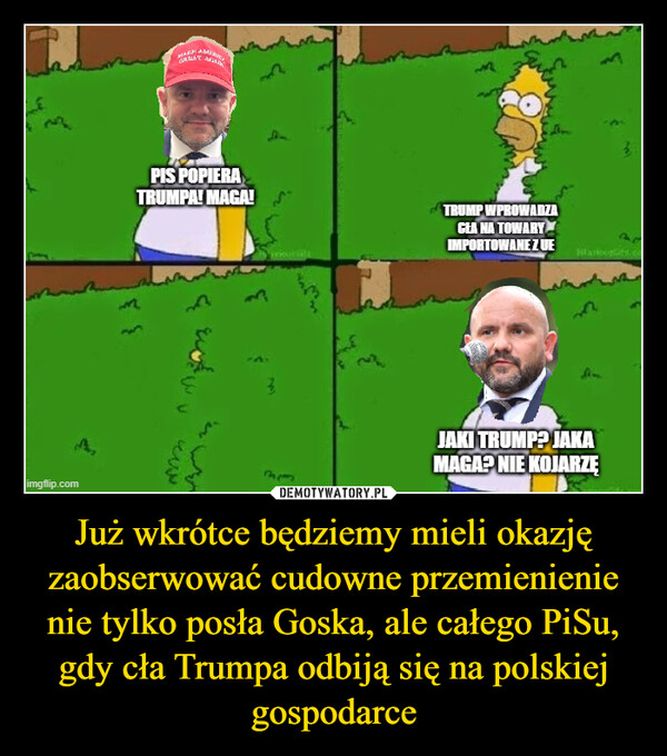 Już wkrótce będziemy mieli okazję zaobserwować cudowne przemienienie nie tylko posła Goska, ale całego PiSu, gdy cła Trumpa odbiją się na polskiej gospodarce –  imgflip.comGRATPIS POPIERATRUMPA! MAGA! STRUMP WPROWADZACEA NA TOWARYIMPORTOWANE ZUE3223333EHlavourite.coJAKI TRUMP? JAKAMAGA? NIE KOJARZĘ