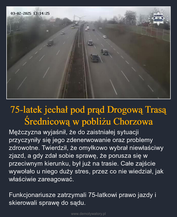 75-latek jechał pod prąd Drogową Trasą Średnicową w pobliżu Chorzowa – Mężczyzna wyjaśnił, że do zaistniałej sytuacji przyczyniły się jego zdenerwowanie oraz problemy zdrowotne. Twierdził, że omyłkowo wybrał niewłaściwy zjazd, a gdy zdał sobie sprawę, że porusza się w przeciwnym kierunku, był już na trasie. Całe zajście wywołało u niego duży stres, przez co nie wiedział, jak właściwie zareagować.Funkcjonariusze zatrzymali 75-latkowi prawo jazdy i skierowali sprawę do sądu. 03-02-2025 13:14:25POLICJACHORZÓW