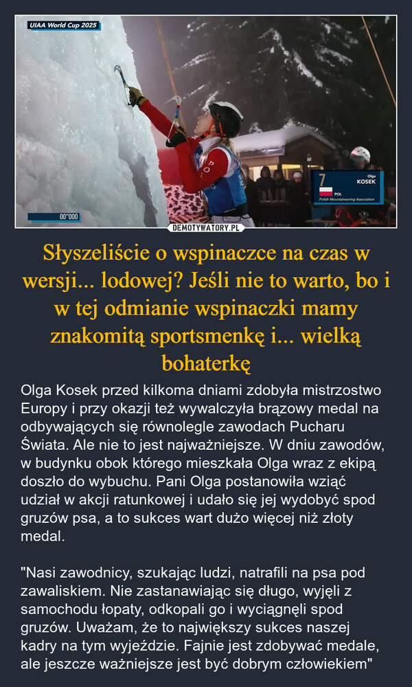 Słyszeliście o wspinaczce na czas w wersji... lodowej? Jeśli nie to warto, bo i w tej odmianie wspinaczki mamy znakomitą sportsmenkę i... wielką bohaterkę – Olga Kosek przed kilkoma dniami zdobyła mistrzostwo Europy i przy okazji też wywalczyła brązowy medal na odbywających się równolegle zawodach Pucharu Świata. Ale nie to jest najważniejsze. W dniu zawodów, w budynku obok którego mieszkała Olga wraz z ekipą doszło do wybuchu. Pani Olga postanowiła wziąć udział w akcji ratunkowej i udało się jej wydobyć spod gruzów psa, a to sukces wart dużo więcej niż złoty medal. "Nasi zawodnicy, szukając ludzi, natrafili na psa pod zawaliskiem. Nie zastanawiając się długo, wyjęli z samochodu łopaty, odkopali go i wyciągnęli spod gruzów. Uważam, że to największy sukces naszej kadry na tym wyjeździe. Fajnie jest zdobywać medale, ale jeszcze ważniejsze jest być dobrym człowiekiem" UIAA World Cup 202500"000901GWADCOUNTRYLA PLAGNE7OlgaKOSEKPOLPolish Mountaineering Association