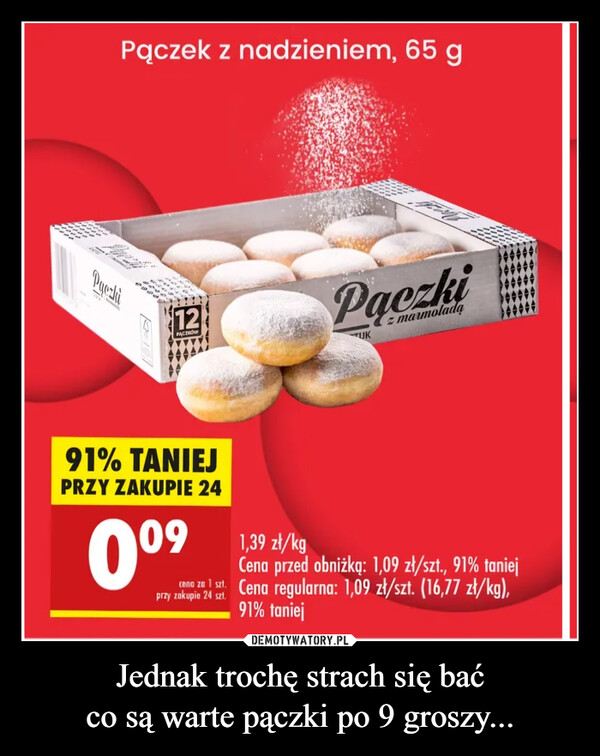 Jednak trochę strach się baćco są warte pączki po 9 groszy... –  dealPaczkiPączek z nadzieniem, 65 g12PACZAPaczkiTUKz marmolada91% TANIEJPRZY ZAKUPIE 240º⁹09przy zakupie 24 szt.1,39 zł/kgCena przed obniżką: 1,09 zł/szt., 91% taniejcena za 1 szt. Cena regularna: 1,09 zł/szt. (16,77 zł/kg),91% taniej