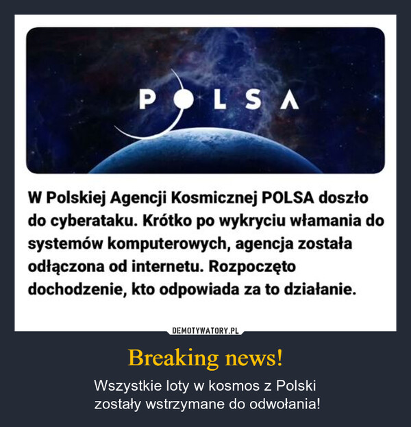 Breaking news! – Wszystkie loty w kosmos z Polski zostały wstrzymane do odwołania! POLSAW Polskiej Agencji Kosmicznej POLSA doszłodo cyberataku. Krótko po wykryciu włamania dosystemów komputerowych, agencja zostałaodłączona od internetu. Rozpoczętodochodzenie, kto odpowiada za to działanie.
