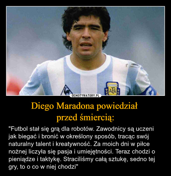 Diego Maradona powiedział przed śmiercią: – "Futbol stał się grą dla robotów. Zawodnicy są uczeni jak biegać i bronić w określony sposób, tracąc swój naturalny talent i kreatywność. Za moich dni w piłce nożnej liczyła się pasja i umiejętności. Teraz chodzi o pieniądze i taktykę. Straciliśmy całą sztukę, sedno tej gry, to o co w niej chodzi" AFA