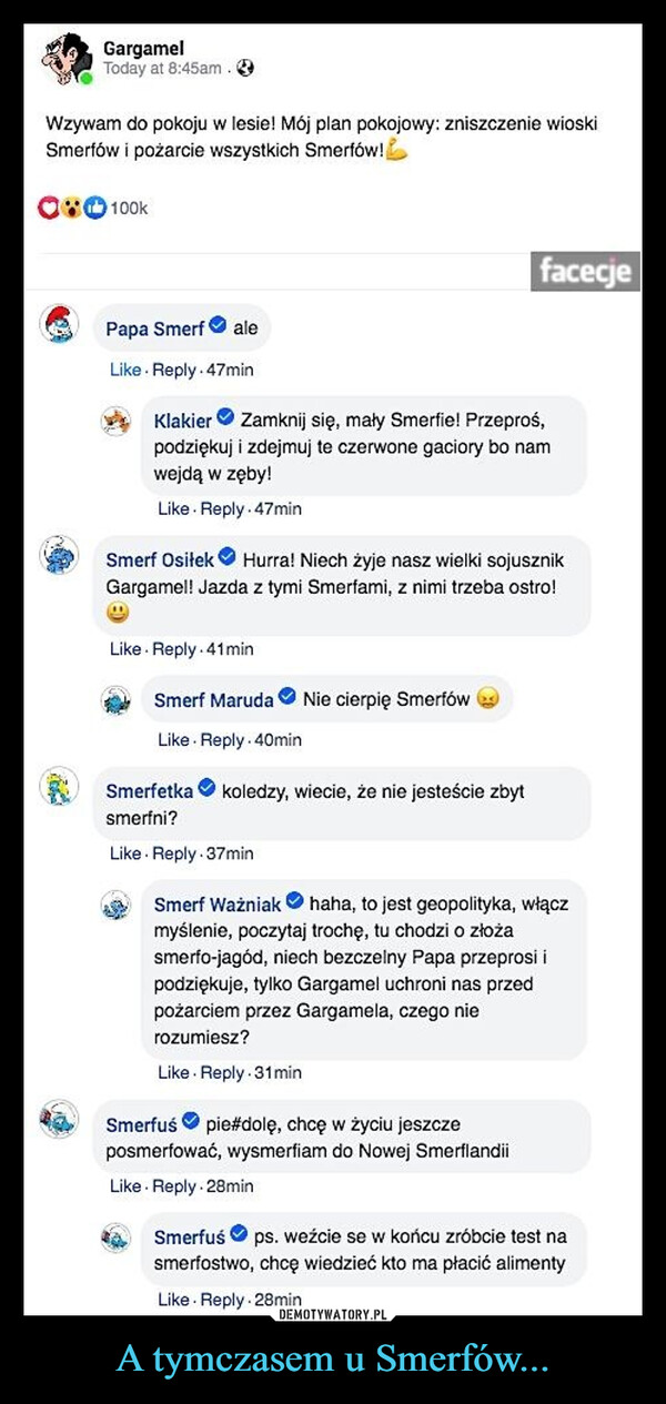 A tymczasem u Smerfów... –  GargamelToday at 8:45am.Wzywam do pokoju w lesie! Mój plan pokojowy: zniszczenie wioskiSmerfów i pożarcie wszystkich Smerfów!080100kfacecjePapa Smerf aleLike Reply.47minKlakier Zamknij się, mały Smerfie! Przeproś,podziękuj i zdejmuj te czerwone gaciory bo namwejdą w zęby!Like Reply. 47minSmerf Osiłek Hurra! Niech żyje nasz wielki sojusznikGargamel! Jazda z tymi Smerfami, z nimi trzeba ostro!Like Reply 41minSmerf Maruda Nie cierpię SmerfówLike Reply. 40minSmerfetka koledzy, wiecie, że nie jesteście zbytsmerfni?Like Reply. 37minSmerf Ważniakhaha, to jest geopolityka, włączmyślenie, poczytaj trochę, tu chodzi o złożasmerfo-jagód, niech bezczelny Papa przeprosi ipodziękuje, tylko Gargamel uchroni nas przedpożarciem przez Gargamela, czego nierozumiesz?Like Reply. 31minSmerfuś pie#dolę, chcę w życiu jeszczeposmerfować, wysmerfiam do Nowej SmerflandiiLike Reply 28minSmerfuśps. weźcie se w końcu zróbcie test nasmerfostwo, chcę wiedzieć kto ma płacić alimentyLike Reply. 28min