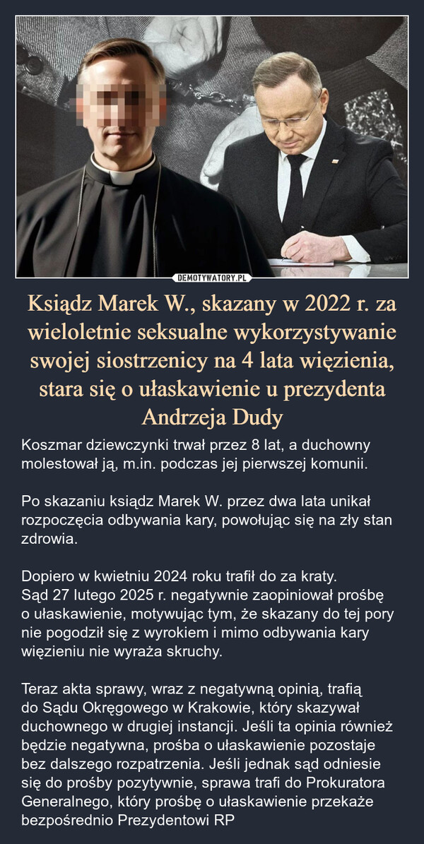 Ksiądz Marek W., skazany w 2022 r. za wieloletnie seksualne wykorzystywanie swojej siostrzenicy na 4 lata więzienia, stara się o ułaskawienie u prezydenta Andrzeja Dudy – Koszmar dziewczynki trwał przez 8 lat, a duchowny molestował ją, m.in. podczas jej pierwszej komunii. Po skazaniu ksiądz Marek W. przez dwa lata unikał rozpoczęcia odbywania kary, powołując się na zły stan zdrowia. Dopiero w kwietniu 2024 roku trafił do za kraty.Sąd 27 lutego 2025 r. negatywnie zaopiniował prośbę o ułaskawienie, motywując tym, że skazany do tej pory nie pogodził się z wyrokiem i mimo odbywania kary więzieniu nie wyraża skruchy.Teraz akta sprawy, wraz z negatywną opinią, trafią do Sądu Okręgowego w Krakowie, który skazywał duchownego w drugiej instancji. Jeśli ta opinia również będzie negatywna, prośba o ułaskawienie pozostaje bez dalszego rozpatrzenia. Jeśli jednak sąd odniesie się do prośby pozytywnie, sprawa trafi do Prokuratora Generalnego, który prośbę o ułaskawienie przekaże bezpośrednio Prezydentowi RP 