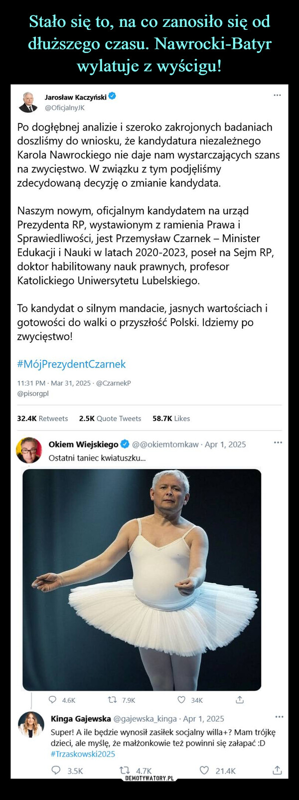 –  Jarosław Kaczyński@Oficjalny KPo dogłębnej analizie i szeroko zakrojonych badaniachdoszliśmy do wniosku, że kandydatura niezależnegoKarola Nawrockiego nie daje nam wystarczających szansna zwycięstwo. W związku z tym podjęliśmyzdecydowaną decyzję o zmianie kandydata.Naszym nowym, oficjalnym kandydatem na urządPrezydenta RP, wystawionym z ramienia Prawa iSprawiedliwości, jest Przemysław Czarnek - MinisterEdukacji i Nauki w latach 2020-2023, poseł na Sejm RP,doktor habilitowany nauk prawnych, profesorKatolickiego Uniwersytetu Lubelskiego.To kandydat o silnym mandacie, jasnych wartościach igotowości do walki o przyszłość Polski. Idziemy pozwycięstwo!#MójPrezydentCzarnek11:31 PM Mar 31, 2025 @CzarnekP@pisorgpl32.4K Retweets 2.5K Quote Tweets 58.7K LikesOkiem Wiejskiego@@okiemtomkaw - Apr 1, 2025Ostatni taniec kwiatuszku...4.6K1 7.9K34KKinga Gajewska@gajewska_kinga - Apr 1, 2025Super! A ile będzie wynosił zasiłek socjalny willa+? Mam trójkędzieci, ale myślę, że małżonkowie też powinni się załapać :D#Trzaskowski20253.5K14.7K21.4K↑