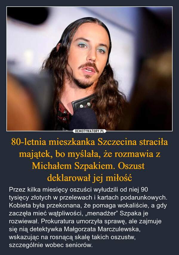 80-letnia mieszkanka Szczecina straciła majątek, bo myślała, że rozmawia z Michałem Szpakiem. Oszust deklarował jej miłość – Przez kilka miesięcy oszuści wyłudzili od niej 90 tysięcy złotych w przelewach i kartach podarunkowych. Kobieta była przekonana, że pomaga wokaliście, a gdy zaczęła mieć wątpliwości, „menadżer” Szpaka je rozwiewał. Prokuratura umorzyła sprawę, ale zajmuje się nią detektywka Małgorzata Marczulewska, wskazując na rosnącą skalę takich oszustw, szczególnie wobec seniorów. 