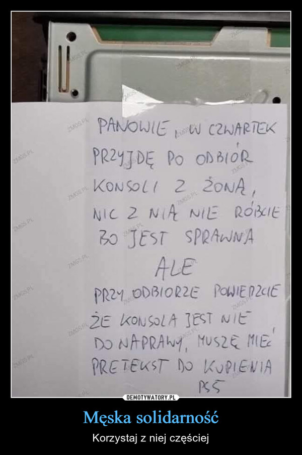 Męska solidarność – Korzystaj z niej częściej ZIGS.PLZMOS PDMCS PL7MGS PLDISPLZMGS PLMOSPZMGSPLPANOWIE W CZWARTEKPRZYJDE PO ODBIORZMGSKONSOLI Z ŻONĄ,22MGS PLNIC Z NIĄ NIE ROBCIEBO JEST SPRAWNAALEPRZY ODBIORZE POWIEDZIEZE KONSOLA JEST NIEDO NAPRAWY, MUSZĘ MIECPRETEKST DO KUPIENIAP55