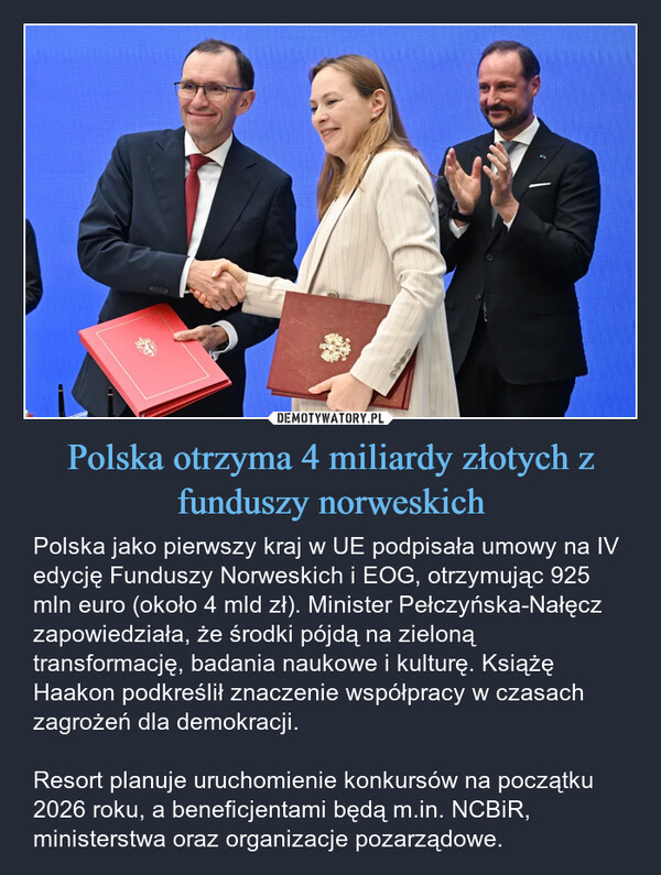 Polska otrzyma 4 miliardy złotych z funduszy norweskich – Polska jako pierwszy kraj w UE podpisała umowy na IV edycję Funduszy Norweskich i EOG, otrzymując 925 mln euro (około 4 mld zł). Minister Pełczyńska-Nałęcz zapowiedziała, że środki pójdą na zieloną transformację, badania naukowe i kulturę. Książę Haakon podkreślił znaczenie współpracy w czasach zagrożeń dla demokracji. Resort planuje uruchomienie konkursów na początku 2026 roku, a beneficjentami będą m.in. NCBiR, ministerstwa oraz organizacje pozarządowe. Dece