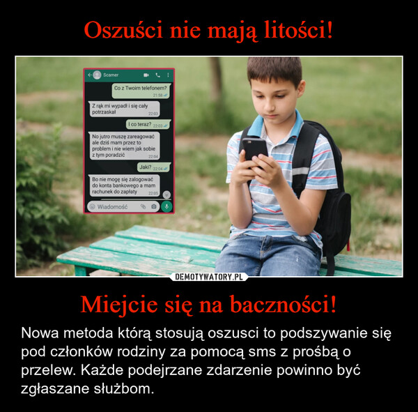 Miejcie się na baczności! – Nowa metoda którą stosują oszusci to podszywanie się pod członków rodziny za pomocą sms z prośbą o przelew. Każde podejrzane zdarzenie powinno być zgłaszane służbom. ScamerCo z Twoim telefonem?21:58Z rąk mi wypadł i się całypotrzaskał22:03I co teraz? 22:03No jutro muszę zareagowaćale dziś mam przez toproblem i nie wiem jak sobiez tym poradzić22:04Jaki? 22:04Bo nie mogę się zalogowaćdo konta bankowego a mamrachunek do zapłatyWiadomość22:05